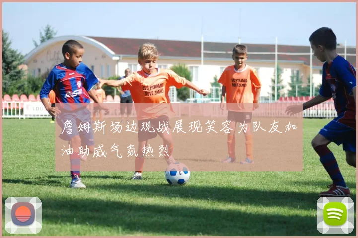 詹姆斯场边观战展现笑容为队友加油助威气氛热烈